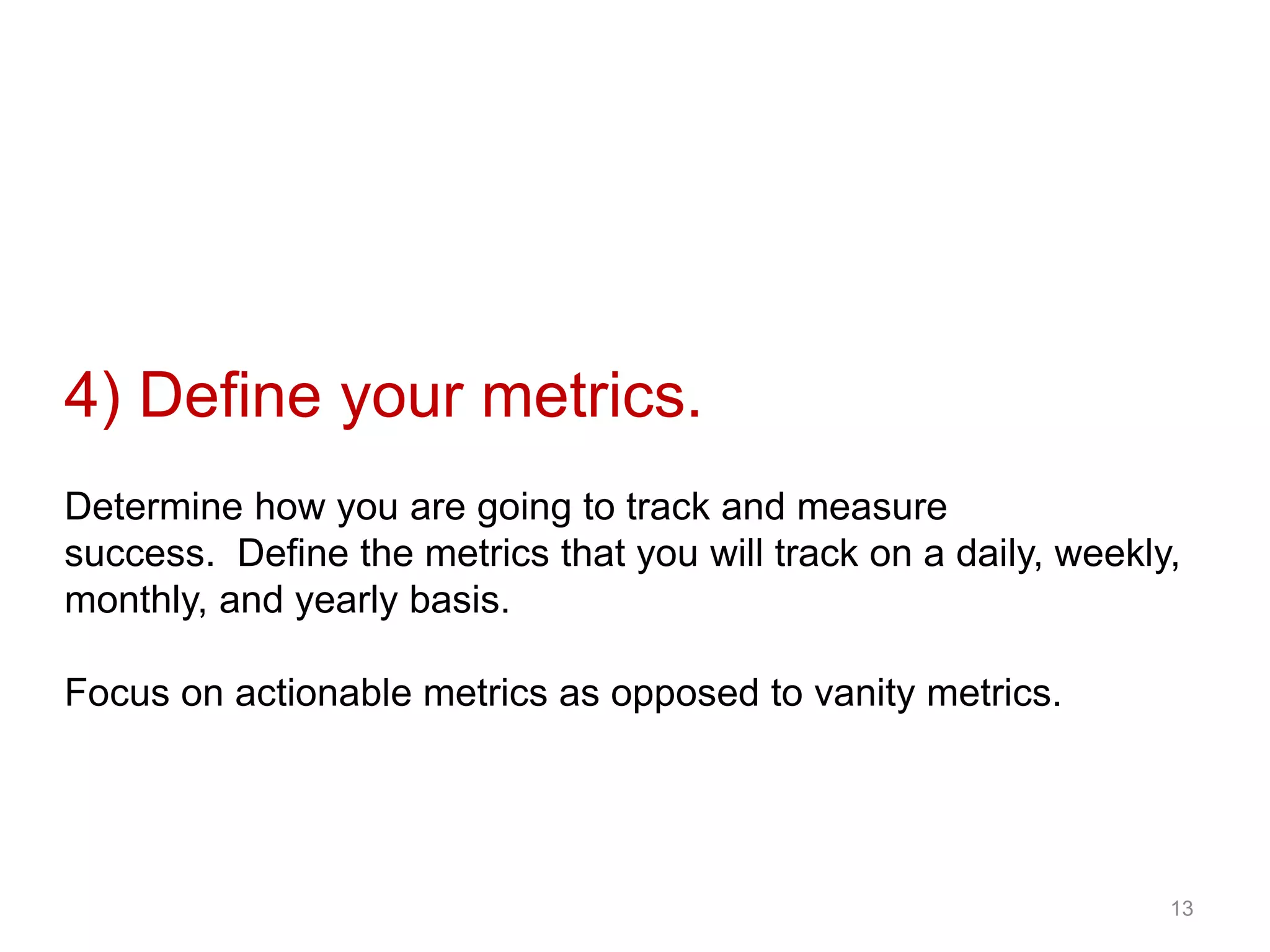 4) Define your metrics.
Determine how you are going to track and measure
success. Define the metrics that you will track on a daily, weekly,
monthly, and yearly basis.
Focus on actionable metrics as opposed to vanity metrics.
13
 
