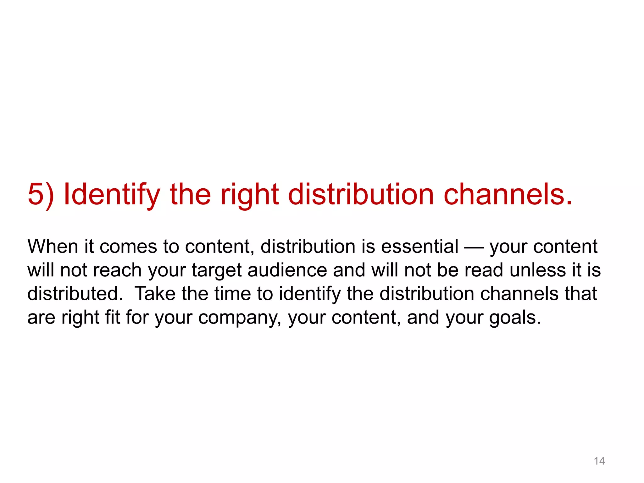 5) Identify the right distribution channels.
When it comes to content, distribution is essential — your content
will not reach your target audience and will not be read unless it is
distributed. Take the time to identify the distribution channels that
are right fit for your company, your content, and your goals.
14
 