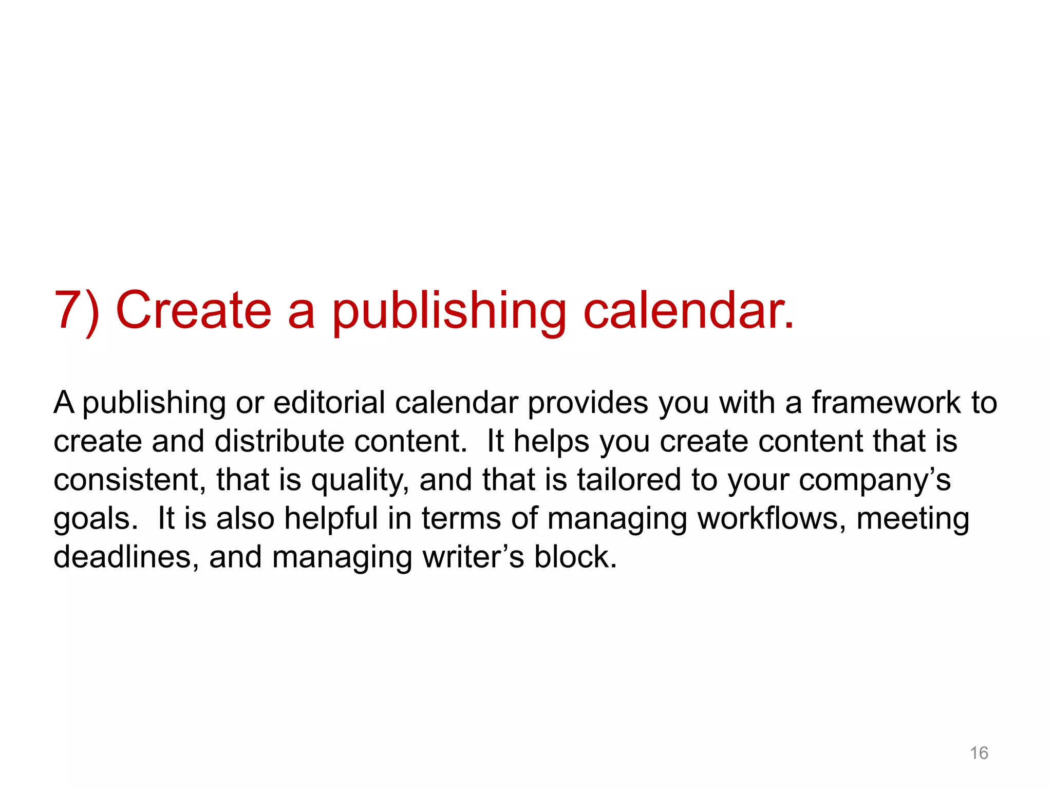 7) Create a publishing calendar.
A publishing or editorial calendar provides you with a framework to
create and distribute content. It helps you create content that is
consistent, that is quality, and that is tailored to your company’s
goals. It is also helpful in terms of managing workflows, meeting
deadlines, and managing writer’s block.
16
 