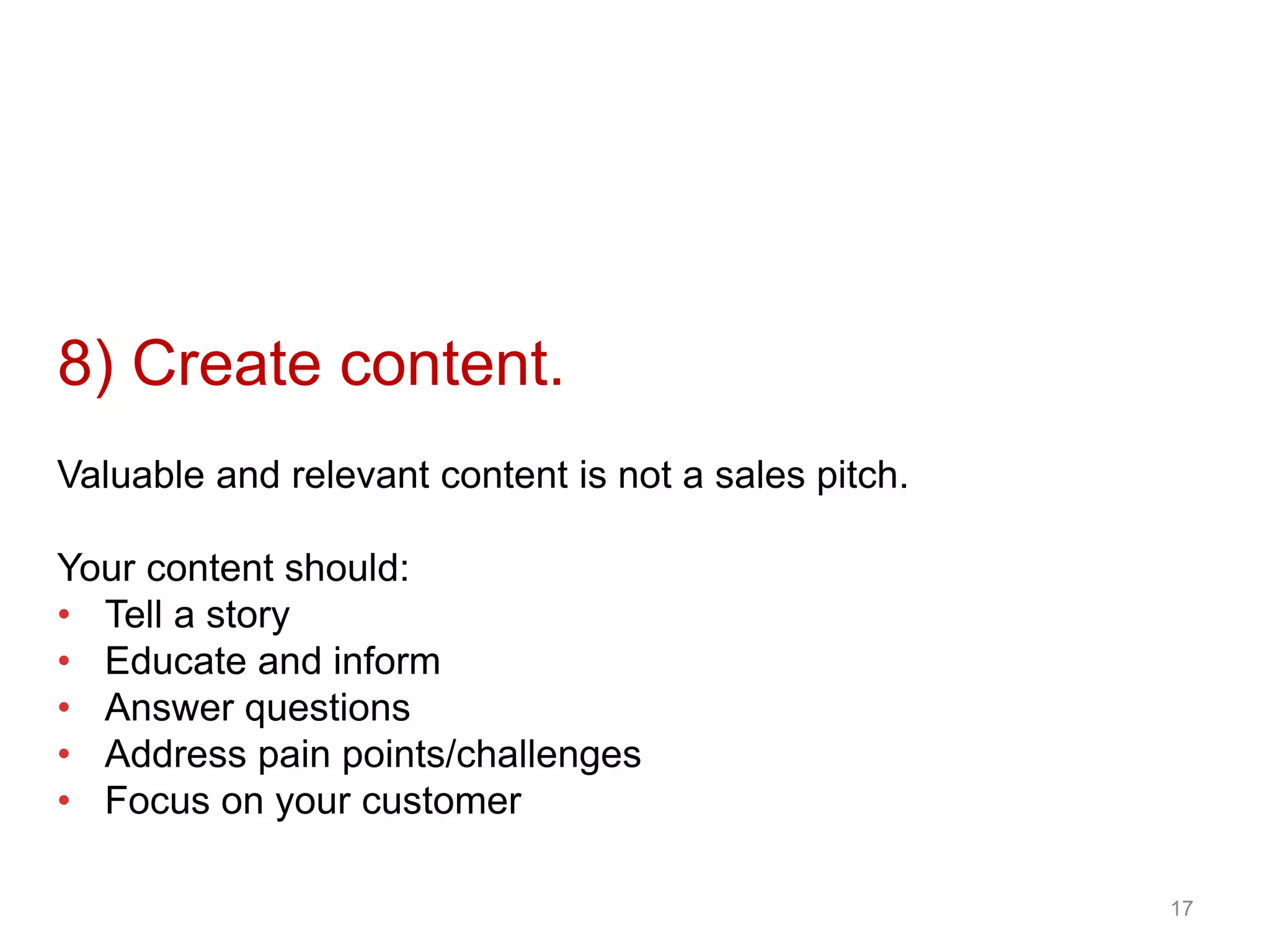 8) Create content.
Valuable and relevant content is not a sales pitch.
Your content should:
• Tell a story
• Educate and inform
• Answer questions
• Address pain points/challenges
• Focus on your customer
17
 