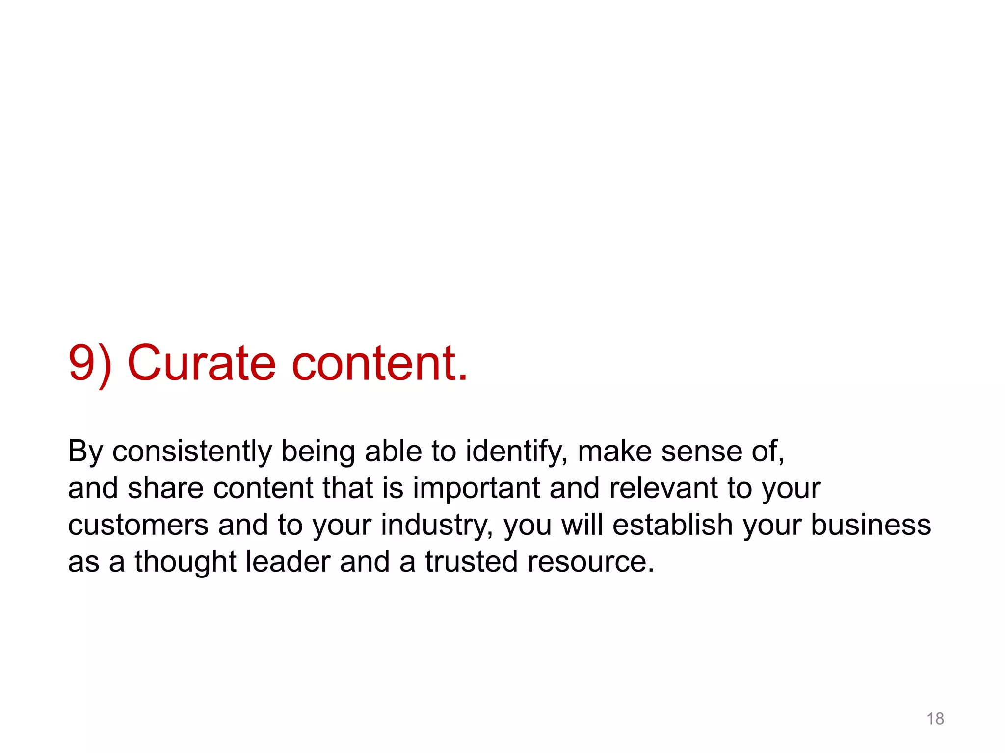 9) Curate content.
By consistently being able to identify, make sense of,
and share content that is important and relevant to your
customers and to your industry, you will establish your business
as a thought leader and a trusted resource.
18
 