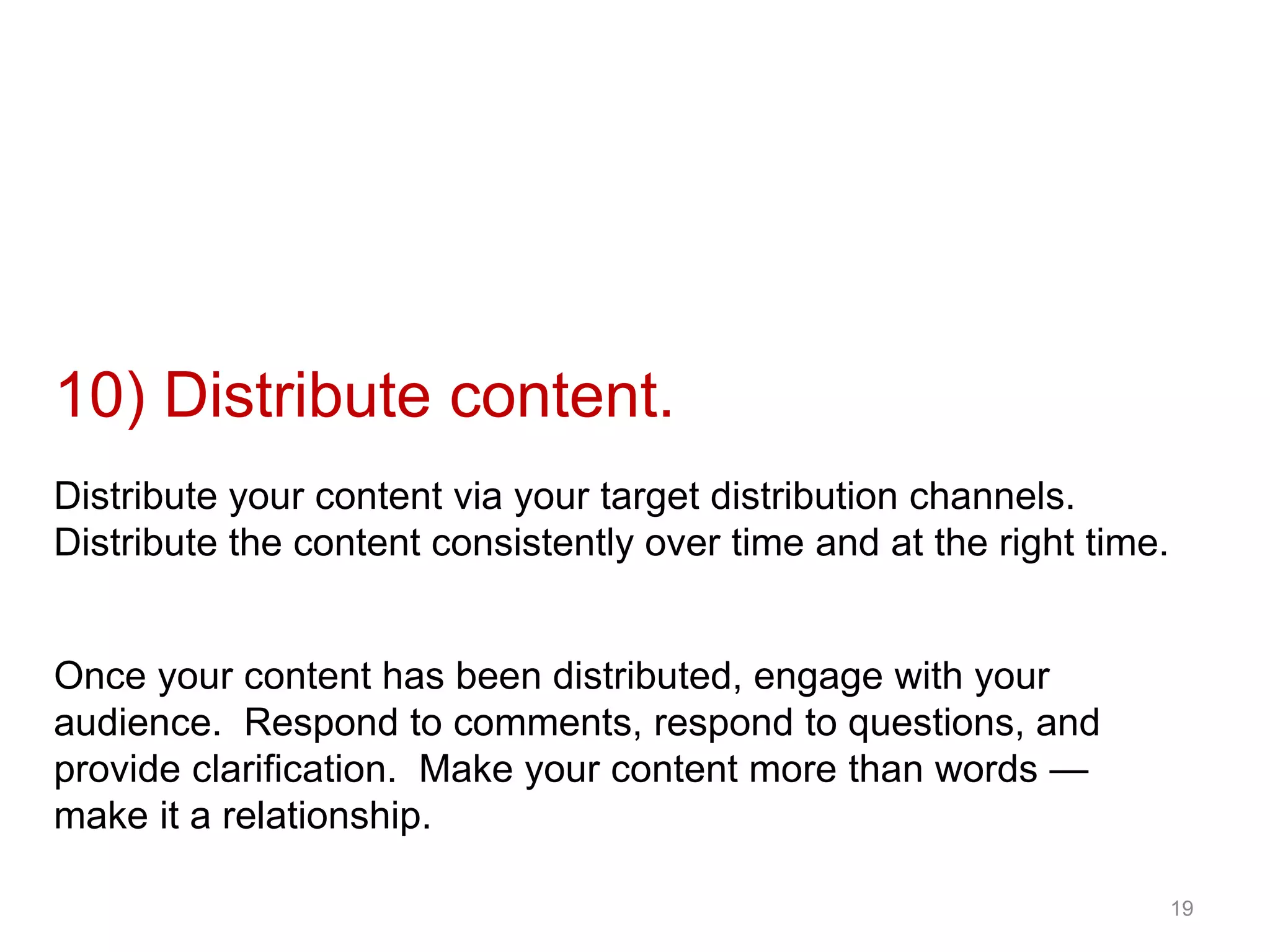 10) Distribute content.
Distribute your content via your target distribution channels.
Distribute the content consistently over time and at the right time.
19
Once your content has been distributed, engage with your
audience. Respond to comments, respond to questions, and
provide clarification. Make your content more than words —
make it a relationship.
 