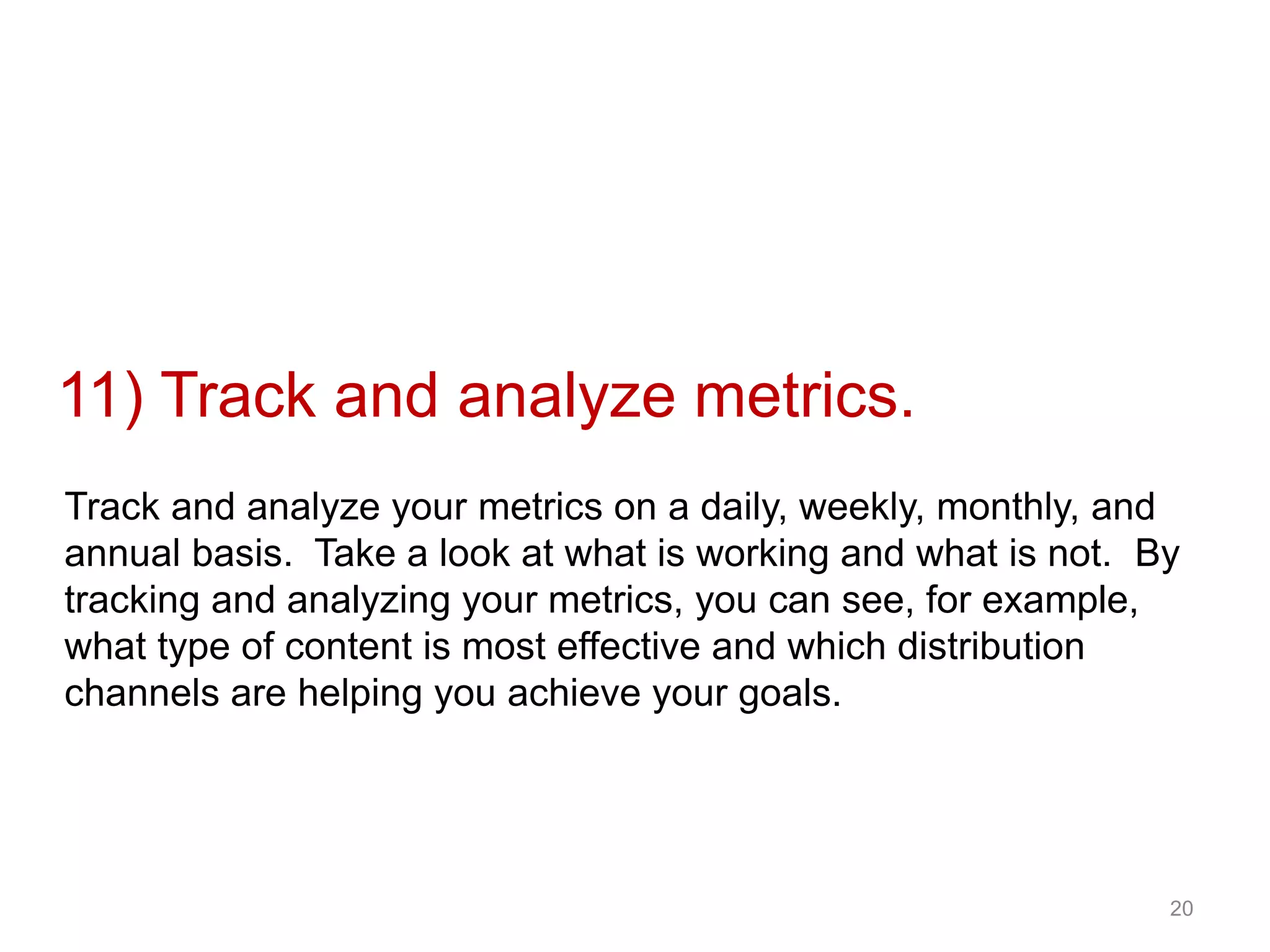 20
•#11 Track and analyze
metrics11) Track and analyze metrics.
Track and analyze your metrics on a daily, weekly, monthly, and
annual basis. Take a look at what is working and what is not. By
tracking and analyzing your metrics, you can see, for example,
what type of content is most effective and which distribution
channels are helping you achieve your goals.
 