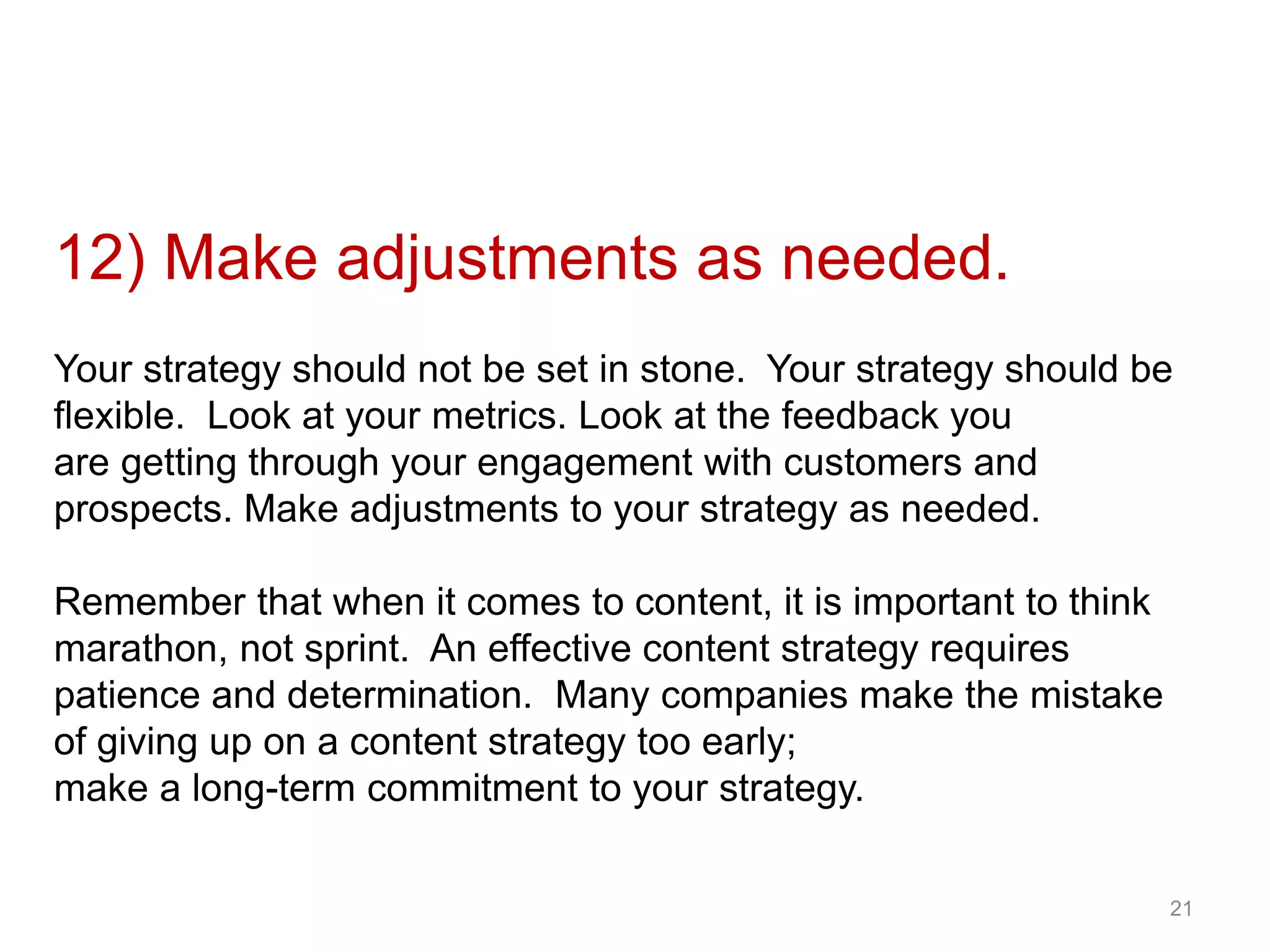 12) Make adjustments as needed.
Your strategy should not be set in stone. Your strategy should be
flexible. Look at your metrics. Look at the feedback you
are getting through your engagement with customers and
prospects. Make adjustments to your strategy as needed.
Remember that when it comes to content, it is important to think
marathon, not sprint. An effective content strategy requires
patience and determination. Many companies make the mistake
of giving up on a content strategy too early;
make a long-term commitment to your strategy.
21
 