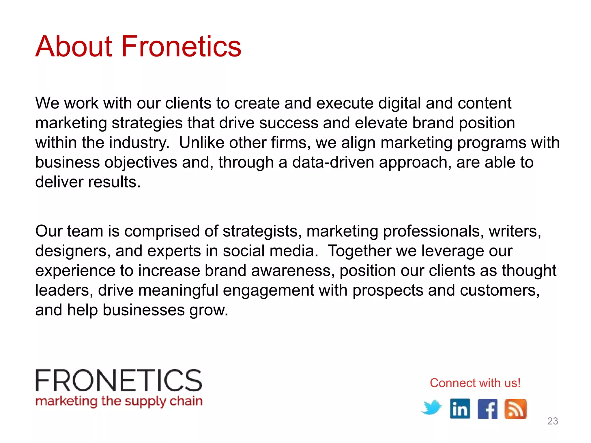 23
About Fronetics
We work with our clients to create and execute digital and content
marketing strategies that drive success and elevate brand position
within the industry. Unlike other firms, we align marketing programs with
business objectives and, through a data-driven approach, are able to
deliver results.
Our team is comprised of strategists, marketing professionals, writers,
designers, and experts in social media. Together we leverage our
experience to increase brand awareness, position our clients as thought
leaders, drive meaningful engagement with prospects and customers,
and help businesses grow.
Connect with us!
 