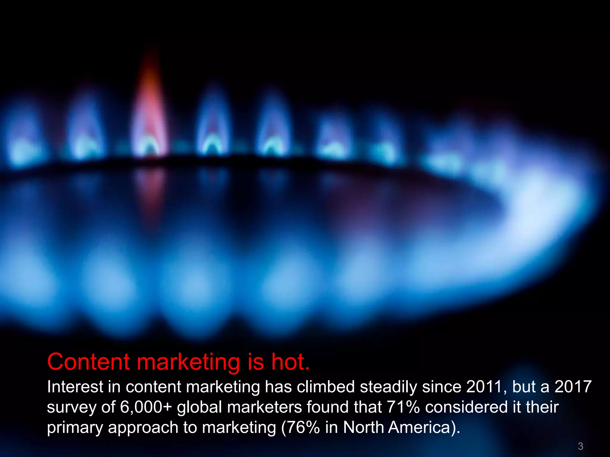 3
Content marketing is hot.
Interest in content marketing has climbed steadily since 2011, but a 2017
survey of 6,000+ global marketers found that 71% considered it their
primary approach to marketing (76% in North America).
3
 
