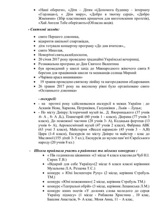  «Наші обереги», «Діти – Дітям »(Допомога будинку – інтернату
«Горлиця»), « Діти миру», «Добро в твоєму серці», «Добро
Жменями» (Збір пластикових кришечок для виготовлення протезів),
«Хай Ангели Тебе оберігають»(Обласна акція).
- Святкові заходи:
 свято Першого дзвоника,
 відкриття шкільної спартакіади,
 діти готували концертну програму «До дня вчителя»,,
 свято Миколая,
 Новорічні свята,калейдоскопи,
 20 січня 2017 року проведено традиційні Українські вечорниці,
 Розважальна програма до Дня Святого Валентина
 був проведений у школі захід до Міжнародного жіночого свята 8
березня для працівників школи та мешканців селища Мирний
 «Чарівна краса вишиванки»
 19 травня проведено святкову лінійку та нагородження обдарованих
 26 травня 2017 року на високому рівні було організовано свято
«Останнього дзвоника»
- екскурсії:
 - на протязі року здійснювалися екскурсії в межах України : до
Асканія Нова, Харкова, Петриківки, Галушківки , Львів – Луцьк;
 - По місту Дніпру: Історичний музей ім.. Д. Яворницького (37 учнів
:6- А , 8- А ,Б,), Планетарій (60 учнів 1 - класи), Діорама (77 учнів 3
класи), До пожежної частини (28 учнів 3- А), Кодацька фортеця (13
учнів 6- А), Аерокосмічний музей (47 учнів 2 класи), Фабрика АВК
(63 учні 3 класи), Майстерня «Веселі карамелі» (45 учнів 3 – А,В)
Цирк (1-4 класи), Екскурсія по місту Дніпро та майстер - клас до
Масляної (155 дітей 3- 5 кл.), Екскурсія до музею пам’яті Євреїського
народу (20 учнів 8 кл.)
- Школа приймала участь в районних та міських конкурсах :
 « Пів годинкина цікавинки »(1 місце 4 класи класоводиЧуб Н.І.
Сирих Т.В.)
 «Відкрий для себе Україну»(2 місце 6 класи класні керівники
Музальова Л.А. Резцова Т.С.)
 конкурс « Юні Інспектори Руху» (2 місце, керівник Стребуль
ТМ.)
 конкурс «Юні пожежники»( 2 місце, керівник Стребуль ТМ.)
 конкурс «Театральні обрій» (3 місце, керівник Лещинська Л.М.)
 конкурс юних поетів «У долонях слова молодого до серця
Україну піднесу» (1 місце - Рибакова Христина , 10 клас,
Башлик Анастасія, 9- А клас, Моня Анна, 11 – А клас,
 