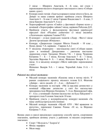 2 місце – Шмерига Анастасія, 6 –Б клас, які стали і
переможцямиміського літературно мистецького свята «Собори
наших душ»).
 Конкурс юних читців «Здається кращого немає нічого в Бога, як
Дніпро та наша славная країна» приймала участь Шмерига
Анастасія 6 – Б клас (1 місце Гаркава Владислава 6 – А клас, 3
місце Башлик Анастасія 9- А кл.)
 Хореографічний гурток «Смайл» у фестивалі «Зоряне коло» у
номінації «Хореографія» зайняв 3 місце, керівник Ребезова Д.О.
 Прийняли участь у фольклорному фестивалі української
народної пісні «Різдвяні дзвіночки» (1 місце ансамбль
«Лелеченьки» керівник Гешева Р.П.)
 В конкурсі – огляді лідерських талантів «Лідер - Фест»1 місце
Дитячя організація «Юнацтво».
 Конкурс «Джерельце» (лауреат Міхєєв Олексій – 10 клас ,
Пелих Денис 7-А- керівник – Гавриш А.А.)
 У міському літературно – мистецькому святі «Собори наших
душ» в номінації Декоративно – ужиткове мистецтво
лауреатами стали: Троценко Мткита 7-Б – 1 місце, Чупринка
Катерина 7 – Б – 1 місце, Котляр Анастасія 7 –Б – 1 місце,
Заусаліна Вероніка 8- А – 1 місце, Філіпенко Валерія 9- А – 2
місце. А в міському конкурсі «Місто майстрів» переможцями
стали :
Філіпенко Валерія 9-А – 1 місце. Чорнобай Аліна 11-А – 1
місце.
Районні та міські виставки:
 Міський конкурс малюнків «Казкова зима в моєму місті». У
рамках соціального проекту міського голови Б.А. Філатова
«Дніпро – місто людей» (1 – А кл. – Дубовик С.)
 Конкурс малюнків та постерів «Ми за щасливе дитинство» у
номінації «Щасливе дитинство у світі без насильства»
призерамистали Вітренко Катерина, 7- А кл, ВинокуроваСофія,
8 – А кл. у номінацій «Зупини насильство: не будь байдужим! »
призером стала Головня Анастасія 10 клас.
 Приймали участь у всеукраїнському конкурсі малюнків «За
нашу свободу»(результати пізніше)
 Міський конкурс малюнків «Музей АТО : Мої враження та
відчуття», переможці Савенко Римма -10 кл. та Вітренко
Катерина 7- А кл.
Велика увага в школі приділялася здоровому способу життя, спортивним
змаганням, приймали активну участь у районних та міських спортивних
змаганнях:
 Спорт ! Молодість ! Здоров’я!
 Фітнес марафон
 Миля миру
 