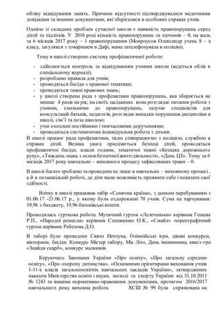 обліку відвідування занять. Причини відсутності підтверджувалися медичними
довідками та іншими документами, які зберігалися в особових справах учнів.
Однією зі складних проблем сучасної школи є наявність правопорушень серед
дітей та підлітків. У 2016 році кількість правопорушень та злочинів – 0, на жаль
за 6 місяців 2017 року – 1 правопорушення (Мокроусов Олександр учень 8 – а
класу, загулявся з товаришем в Дафі, мама зателефонувала в поліцію).
Тому в школі створено систему профілактичної роботи:
- здійснюється контроль за відвідуванням учнями школи (ведеться облік в
спеціальному журналі);
- розроблено правила для учнів;
- проводяться бесіди з правової тематики;
- проводяться тижні правових знань;
- у школі створена рада з профілактики правопорушень, яка збирається не
менше 4 разів на рік; на своїх засіданнях вона розглядає питання роботи з
учнями, схильними до правопорушень, залучає спеціалістів для
консультацій батьків, педагогів, розглядає випадки порушення дисципліни в
школі, сім’ї та поза школою;
- учні охоплені постійними і тимчасовими дорученнями;
- проводиться систематична індивідуальна робота з дітьми.
В школі працює рада профілактики, тісно співпрацюємо з поліцією, службою в
справах дітей. Велика увага приділяється безпеці дітей, проводяться
профілактичні бесіди, класні години, тематичні тижні «Безпека дорожнього
руху», «Тиждень знань з основ безпечноїжиттєдіяльності», «День ЦЗ». Тому за 6
місяців 2017 року навчально – виховного процесу зафіксованих травм – 0.
В школі багато зроблено та проведено не лише в навчально – виховному процесі ,
а й в позашкільній роботі, де діти мали можливість проявити себе і показати свої
здібності.
Влітку в школі працював табір «Сонячна країна», з денним перебуванням з
01.06.17 -21.06.17 р., у якому були оздоровлеиі 70 учнів. Сума на харчування:
19,96 з бюджету, 19,96 батьківські кошти.
Проводилась гурткова робота. Музичний гурток «Лелеченьки» керівник Гешева
Р.П., «Народні ремесла» керівник Степаненко О.К., «Смайл» -хореографічний
гурток керівник Ребезова Д.О.
В таборі було проведено Свято Нептуна, Олімпійські ігри, цікаві конкурси,
вікторини, бесіди. Конкурс Містер табору, Міс Літо, День іменинника, квест-гра
«Знайди скарб», конкурс малюнків.
Керуючись Законами України «Про освіту», «Про загальну середню
освіту», «Про охорону дитинства», «Основними орієнтирами виховання учнів
1-11-х класів загальноосвітніх навчальних закладів України», затверджених
наказом Міністерства освіти і науки, молоді та спорту України від 31.10.2011
№ 1243 та іншими нормативно-правовими документами, протягом 2016/2017
навчального року виховна робота ХСШ № 99 була спрямована на
 