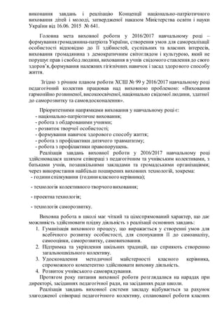 виконання завдань і реалізацію Концепції національно-патріотичного
виховання дітей і молоді, затвердженої наказом Міністерства освіти і науки
України від 16.06. 2015 № 641.
Головна мета виховної роботи у 2016/2017 навчальному році –
формування громадянина-патріота України, створення умов для самореалізації
особистості відповідно до її здібностей, суспільних та власних інтересів,
виховання громадянина з демократичним світоглядом і культурою, який не
порушує прав і свобод людини, виховання в учнів свідомого ставлення до свого
здоров’я,формування належних гігієнічних навичок і засад здорового способу
життя.
Згідно з річним планом роботи ХСШ № 99 у 2016/2017 навчальному році
педагогічний колектив працював над виховною проблемою: «Виховання
гармонійно розвиненої, високоосвіченої, національно свідомої людини, здатної
до саморозвитку та самовдосконалення».
Пріоритетними напрямками виховання у навчальному році є:
- національно-патріотичне виховання;
- робота з обдарованими учнями;
- розвиток творчої особистості;
- формування навичок здорового способу життя;
- робота з профілактики дитячого травматизму;
- робота з профілактики правопорушень.
Реалізація завдань виховної роботи у 2016/2017 навчальному році
здійснювалася шляхом співпраці з педагогічним та учнівським колективами, з
батьками учнів, позашкільними закладами та громадськими організаціями;
через використання найбільш поширених виховних технологій, зокрема:
- годиниспілкування (годиникласного керівника);
- технологія колективного творчоговиховання;
- проектна технологія;
- технологія саморозвитку.
Виховна робота в школі має чіткий та цілеспрямований характер, що дає
можливість здійснювати плідну діяльність з реалізації основних завдань:
1. Гуманізація виховного процесу, що виражається у створенні умов для
всебічного розвитку особистості, для спонукання її до самоаналізу,
самооцінки, саморозвитку, самовиховання.
2. Підтримка та укріплення шкільних традицій, що сприяють створенню
загальношкільного колективу.
3. Удосконалення методичної майстерності класного керівника,
спроможного компетентно здійснювати виховну діяльність.
4. Розвиток учнівського самоврядування.
Протягом року питання виховної роботи розглядалися на нарадах при
директорі, засіданнях педагогічної ради, на засіданнях ради школи.
Реалізація завдань виховної системи закладу відбувається за рахунок
злагодженої співпраці педагогічного колективу, спланованої роботи класних
 