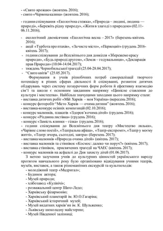 - «Свято врожаю» (жовтень 2016);
- свято «Червонакалина» (жовтень 2016);
- годиниспілкування «Екологічна стежка», «Природа – людині, людина —
природі», «Бережіть рідну природу», «Житив злагодіз природою»(02.11-
06.11.2016);
- екологічний двомісячник «Екологічна весна – 2017» (березень-квітень
2016);
- акції «Турботапро птахів», «Зачисте місто», «Первоцвіт» (грудень 2016-
квітень 2017);
- годиниспілкування до Всесвітнього дня довкілля «Збережемо красу
природи», «Будь природідругом», «Земля – годувальниця», «Декларація
прав Природи» (10.04-14.04.2017);
- тиждень Чорнобильськоїтрагедії (25.04-28.04.2017);
- “Свято квітів” (25.05.2017).
Формування в учнів різнобічних потреб самореалізації творчого
потенціалу в різних сферах діяльності й спілкуванні, розвиток дитячих
обдарувань через систему позаурочних форм роботи й ефективну взаємодію
сім’ї та школи є основним завданням напрямку «Ціннісне ставлення до
культури і мистецтва». Найбільш значущими заходами цього напрямку стали:
- виставка дитячих робіт «Мій Харків – моя Україна» (вересень 2016);
- конкурс фоторобіт“Місто Харків — очимадитини” (жовтень 2016);
- виставка-конкурс осінніх композицій (02.10.2016);
- конкурс малюнків, плакатів «Здоров’яочимадітей» (грудень 2016);
- конкурс «Різдвяналистівка» (грудень 2016);
- конкурс «Замість ялинки – гілка» (грудень 2016);
- години спілкування до Всесвітнього дня театру «Мистецтво ляльки»,
«Чарівне слово поезії», «Театральна афіша», «Театр-експромт», «Театр у моєму
житті», «Театр: вчора, сьогодні, завтра» (березень 2017);
- виставкамалюнків «Природа очима дітей» (квітень 2017);
- виставка малюнків та стіннівок «Космос: далеко чи поруч?» (квітень 2017);
- виставка стіннівок, присвячених трагедії на ЧАЕС (квітень 2017);
- конкурс малюнків на асфальті до Дня захисту дітей (01.06.2017).
З метою залучення учнів до культурних цінностей українського народу
протягом навчального року було організовано відвідування учнями театрів,
музеїв, виставок, а також різноманітних екскурсій та культпоходів:
- молодіжний театр «Мадригал»;
- Будинок актора;
- Музей природи;
- хлібозавод «Кулінічі»;
- розважальний центр Шато-Ледо;
- Харківську філармонію;
- Харківський планетарій ім. Ю.О.Гагаріна;
- Харківський історичний музей;
- Музей видатних харків’ян ім. К. Шульженко;
- Львівську шоколадну майстерню;
- Музей Південної залізниці;
 