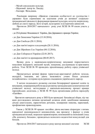 - Музей сексуальних культур;
- Науковий центр ім. Ландау;
- Екопарк Фельдмана.
Реалізацію напрямку «Ціннісне ставлення особистості до суспільства і
держави» було спрямовано на залучення учнів до активної соціально-
громадянськоїдіяльності; формування правової культури, почуття патріотизму,
любові до свого народу, його історії, культурних та історичних цінностей.
Протягом 2016/2017 навчального року учні ХСШ № 99 взяли участь у
заходах:
- до 25-й річниці Незалежності України, Дня Державного прапора України;
- до Дня Захисника України (13.10.2016);
- до Дня Свободи (20.11.2016);
- до Дня пам'яті жертв голодоморів (28.11.2016);
- до Дня Збройних Сил України (04.12.2016);
- до Дня Соборності України (22.01.2017);
- до Дня пам'яті та примирення (06.05.2017).
Велику роль у національно-патріотичному вихованні підростаючого
покоління відіграють шкільний музей, пошукова, дослідницька та краєзнавча
робота. Учні ХСШ № 99 проводять просвітницьку роботу серед учнівської
молоді.
Пропагуються активні форми туристсько-краєзнавчої роботи: походи,
екскурсії, змагання, які дають можливість учням більш детально
познайомитись з історико-культурною спадщиною українського народу.
З метою подальшого розвитку системи безперервної правової освіти та
виховання, покращення роботищодо розвиткугромадянськихкомпетентностей
учнівської молоді, застосування у навчально-виховному процесі кращих
європейських досягнень у ХСШ № 99 була організована робота євроклубу
«Euroline».
Протягом навчальнго року в ЗНЗ були проведені батьківські збори, під час
яких розглядалися питання організації дозвілля дітей, запобігання вживання
дітьми алкогольних, наркотичних речовин, поширення пияцтва, наркоманії,
профілактики правопорушень.
Також у ХСШ № 99 працює постійно діюча виставка літератури з питань
юридичної відповідальності неповнолітніх, яка пропагує і формує в учнів
громадянськіпозиції, морально-правовінорми; поповненийта оновлений стенд
«На допомогу батькам»; проводяться психолого-педагогічні консультації для
батьків.
Протягом 2016/2017 навчального року вектор виховної системи ХСШ
 