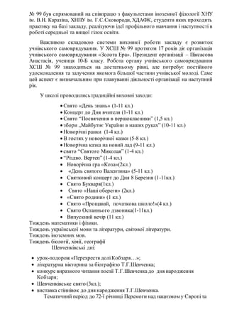№ 99 був спрямований на співпрацю з факультетами іноземної філології ХНУ
ім. В.Н. Каразіна, ХНПУ ім. Г.С.Сковороди, ХДАФК, студенти яких проходять
практику на базі закладу, реалізуючи ідеї профільного навчання і наступності в
роботі середньої та вищої гілок освіти.
Важливою складовою системи виховної роботи закладу є розвиток
учнівського самоврядування. У ХСШ № 99 протягом 17 років діє організація
учнівського самоврядування «Золота Ера». Президент організації – Піксасова
Анастасія, учениця 10-Б класу. Робота органу учнівського самоврядування
ХСШ № 99 знаходиться на достатньому рівні, але потребує постійного
удосконалення та залучення якомога більшої частини учнівської молоді. Саме
цей аспект є визначальним при плануванні діяльності організації на наступний
рік.
У школі проводилисьтрадиційні виховні заходи:
 Свято «День знань» (1-11 кл.)
 Концерт до Дня вчителя (1-11 кл.)
 Свято “Посвячення в першокласники” (1,5 кл.)
 збори „Майбутнє України в наших руках” (10-11 кл.)
 Новорічні ранки (1-4 кл.)
 В гостях у новорічної казки (5-8 кл.)
 Новорічна казка на новий лад (9-11 кл.)
 свято “Святого Миколая” (1-4 кл.)
 “Різдво. Вертеп” (1-4 кл.)
 Новорічна гра «Коза»(2кл.)
 «День святого Валентина» (5-11 кл.)
 Святковий концерт до Дня 8 Березня (1-11кл.)
 Свято Букваря(1кл.)
 Свято «Наші обереги» (2кл.)
 «Свято родини» (1 кл.)
 Свято «Прощавай, початкова школо!»(4 кл.)
 Свято Останнього дзвоника(1-11кл.)
 Випускний вечір (11 кл.)
Тиждень математики і фізики.
Тиждень української мови та літератури, світової літератури.
Тиждень іноземних мов.
Тиждень біології, хімії, географії
Шевченківські дні:
 урок-подорож «Перехрестя доліКобзаря…»;
 літературна вікторина за біографією Т.Г.Шевченка;
 конкурс виразного читання поезії Т.Г.Шевченка до дня народження
Кобзаря;
 Шевченківське свято (3кл.);
 виставка стіннівок до дня народження Т.Г.Шевченка.
Тематичний період до 72-ї річниці Перемоги над нацизмом у Європіта
 