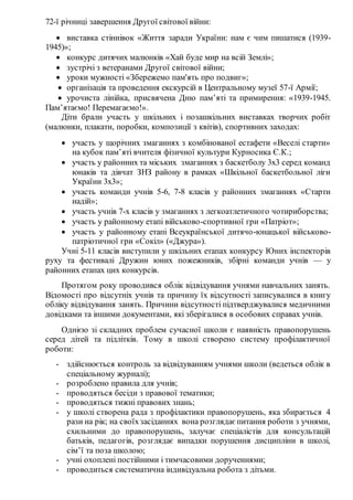 72-ї річниці завершення Другої світової війни:
 виставка стіннівок «Життя заради України: нам є чим пишатися (1939-
1945)»;
 конкурс дитячих малюнків «Хай буде мир на всій Землі»;
 зустрічі з ветеранами Другої світової війни;
 уроки мужності «Збережемо пам'ять про подвиг»;
 організація та проведення екскурсій в Центральному музеї 57-ї Армії;
 урочиста лінійка, присвячена Дню пам’яті та примирення: «1939-1945.
Пам’ятаємо! Перемагаємо!».
Діти брали участь у шкільних і позашкільних виставках творчих робіт
(малюнки, плакати, поробки, композиції з квітів), спортивних заходах:
 участь у щорічних змаганнях з комбінованої естафети «Веселі старти»
на кубок пам’яті вчителя фізичної культури Курносика Є.К.;
 участь у районних та міських змаганнях з баскетболу 3х3 серед команд
юнаків та дівчат ЗНЗ району в рамках «Шкільної баскетбольної ліги
України 3х3»;
 участь команди учнів 5-6, 7-8 класів у районних змаганнях «Старти
надій»;
 участь учнів 7-х класів у змаганнях з легкоатлетичного чотириборства;
 участь у районному етапі військово-спортивної гри «Патріот»;
 участь у районному етапі Всеукраїнської дитячо-юнацької військово-
патріотичної гри «Сокіл» («Джура»).
Учні 5-11 класів виступили у шкільних етапах конкурсу Юних інспекторів
руху та фестивалі Дружин юних пожежників, збірні команди учнів — у
районних етапах цих конкурсів.
Протягом року проводився облік відвідування учнями навчальних занять.
Відомості про відсутніх учнів та причину їх відсутності записувалися в книгу
обліку відвідування занять. Причини відсутності підтверджувалися медичними
довідками та іншими документами, які зберігалися в особових справах учнів.
Однією зі складних проблем сучасної школи є наявність правопорушень
серед дітей та підлітків. Тому в школі створено систему профілактичної
роботи:
- здійснюється контроль за відвідуванням учнями школи (ведеться облік в
спеціальному журналі);
- розроблено правила для учнів;
- проводяться бесіди з правової тематики;
- проводяться тижні правових знань;
- у школі створена рада з профілактики правопорушень, яка збирається 4
рази на рік; на своїхзасіданнях вона розглядає питання роботи з учнями,
схильними до правопорушень, залучає спеціалістів для консультацій
батьків, педагогів, розглядає випадки порушення дисципліни в школі,
сім’ї та поза школою;
- учні охоплені постійними і тимчасовими дорученнями;
- проводиться систематична індивідуальна робота з дітьми.
 