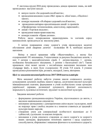 У листопад-грудні 2016 року проводилась декада правових знань, на якій
проводилися наступні заходи:
 випуск газети «Заздоровийспосіб життя»;
 проведення виховних годин«Мої права та обов’язки», «Підліток і
закон»;
 конкурс малюнків «Я обираю здоровийспосіб життя»;
 проведення санітарно-просвітницькихлекцій та тренінгів
«Профілактика тютюнопаління, алкоголізму, наркоманії»;
 лекція «Торгівля людьми»;
 проведення тижня правознавства;
 конкурс плакатів «Права дитини».
Робота щодо попередження правопорушень та злочинів серед
неповнолітніх проводиться на високому рівні.
З метою покращення стану здоров’я учнів проводилися медичні
обстеження дітей лікарями дитячої поліклініки № 4, необхідні медичні
щеплення.
Влітку в школі працював табір «Відпочивайко», у якому був
оздоровлений 191 вихованець, 9 відпочивали за рахунок бюджетних коштів, з
них: 3 дитини з малозабезпечених сімей, 2 дитини-інваліди, 1 дитина,
позбавлена батьківського піклування, 3 дитини з багатодітної сім’ї. Також
працювали літні мовні загони з поглибленим вивченням іноземних мов
«Language land», в яких було оздоровлено 38 учнів 5-8 класів. З учнями
проводилися різноманітні ігри, розваги, екскурсії, свята, вікторини.
Цілі та завданнявиховноїроботи на 2017/2018навчальний рік
Мета виховної роботи: набуття учнями школи соціального досвіду,
успадкування духовних надбань нашого народу, досягнення високої культури
міжнаціональних взаємин, формування в учнів особистісних ознак громадян
української держави, розвиненої духовності, фізичної досконалості,
моральності, художньо-естетичної, трудової та екологічної культури.
Завдання виховної роботи:
- формування громадянина-патріота України, підготовленого до життя, з
високою національною свідомістю;
- виховання громадянина з демократичним світоглядом і культурою, який
не порушує прав і свобод людини та с повагою ставиться до традицій і
культури інших народів;
- створення умов для самореалізації особистості відповідно до її
здібностей, суспільних та власних інтересів;
- виховання в учнів свідомого ставлення до свого здоров’я та здоров’я
інших громадян, формування гігієнічних навичок і засад здорового
способужиття, збереження і зміцнення фізичного та психічного здоров’я.
 