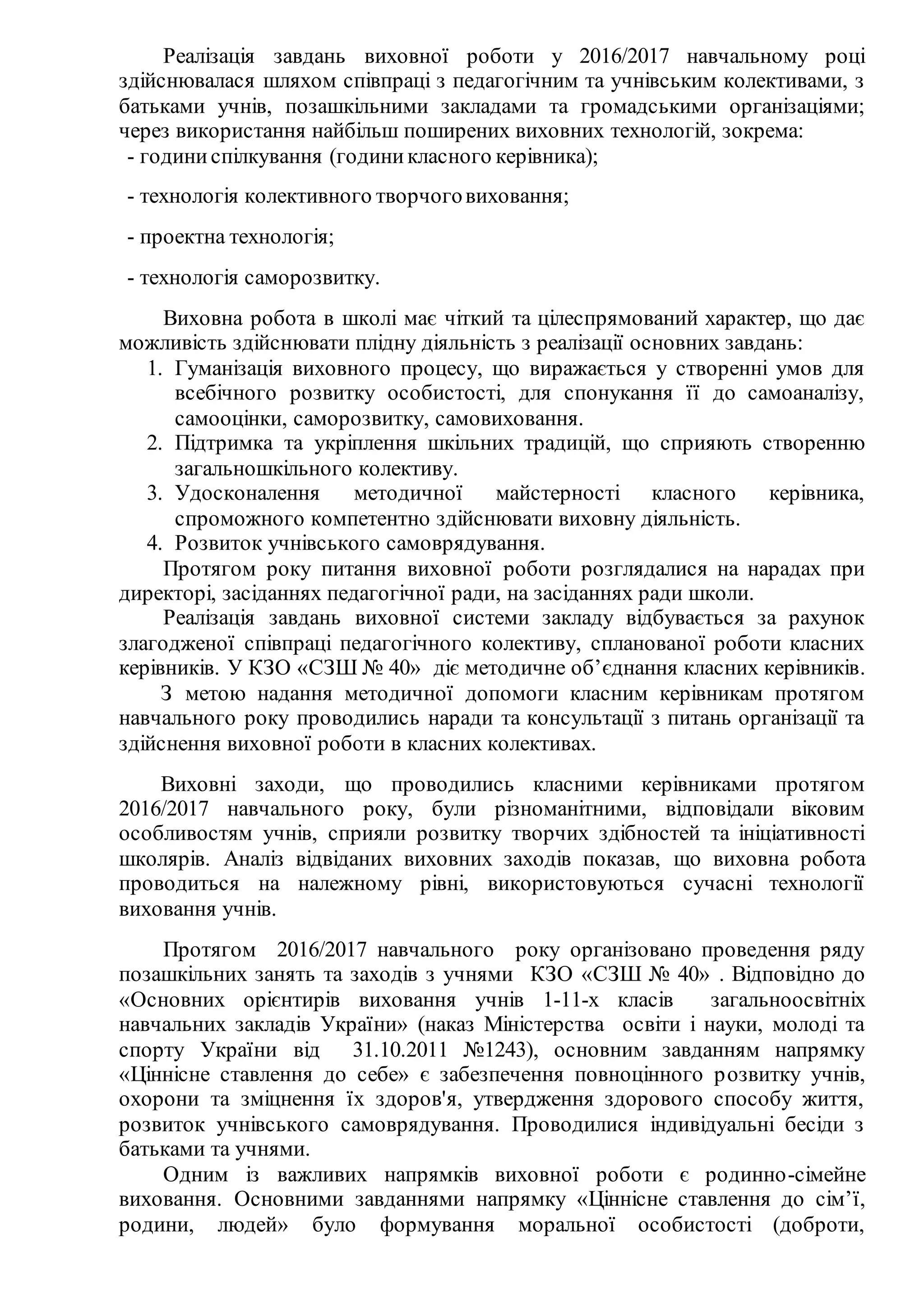 Реалізація завдань виховної роботи у 2016/2017 навчальному році
здійснювалася шляхом співпраці з педагогічним та учнівським колективами, з
батьками учнів, позашкільними закладами та громадськими організаціями;
через використання найбільш поширених виховних технологій, зокрема:
- годиниспілкування (годиникласного керівника);
- технологія колективного творчоговиховання;
- проектна технологія;
- технологія саморозвитку.
Виховна робота в школі має чіткий та цілеспрямований характер, що дає
можливість здійснювати плідну діяльність з реалізації основних завдань:
1. Гуманізація виховного процесу, що виражається у створенні умов для
всебічного розвитку особистості, для спонукання її до самоаналізу,
самооцінки, саморозвитку, самовиховання.
2. Підтримка та укріплення шкільних традицій, що сприяють створенню
загальношкільного колективу.
3. Удосконалення методичної майстерності класного керівника,
спроможного компетентно здійснювати виховну діяльність.
4. Розвиток учнівського самоврядування.
Протягом року питання виховної роботи розглядалися на нарадах при
директорі, засіданнях педагогічної ради, на засіданнях ради школи.
Реалізація завдань виховної системи закладу відбувається за рахунок
злагодженої співпраці педагогічного колективу, спланованої роботи класних
керівників. У КЗО «СЗШ № 40» діє методичне об’єднання класних керівників.
З метою надання методичної допомоги класним керівникам протягом
навчального року проводились наради та консультації з питань організації та
здійснення виховної роботи в класних колективах.
Виховні заходи, що проводились класними керівниками протягом
2016/2017 навчального року, були різноманітними, відповідали віковим
особливостям учнів, сприяли розвитку творчих здібностей та ініціативності
школярів. Аналіз відвіданих виховних заходів показав, що виховна робота
проводиться на належному рівні, використовуються сучасні технології
виховання учнів.
Протягом 2016/2017 навчального року організовано проведення ряду
позашкільних занять та заходів з учнями КЗО «СЗШ № 40» . Відповідно до
«Основних орієнтирів виховання учнів 1-11-х класів загальноосвітніх
навчальних закладів України» (наказ Міністерства освіти і науки, молоді та
спорту України від 31.10.2011 №1243), основним завданням напрямку
«Ціннісне ставлення до себе» є забезпечення повноцінного розвитку учнів,
охорони та зміцнення їх здоров'я, утвердження здорового способу життя,
розвиток учнівського самоврядування. Проводилися індивідуальні бесіди з
батьками та учнями.
Одним із важливих напрямків виховної роботи є родинно-сімейне
виховання. Основними завданнями напрямку «Ціннісне ставлення до сім’ї,
родини, людей» було формування моральної особистості (доброти,
 