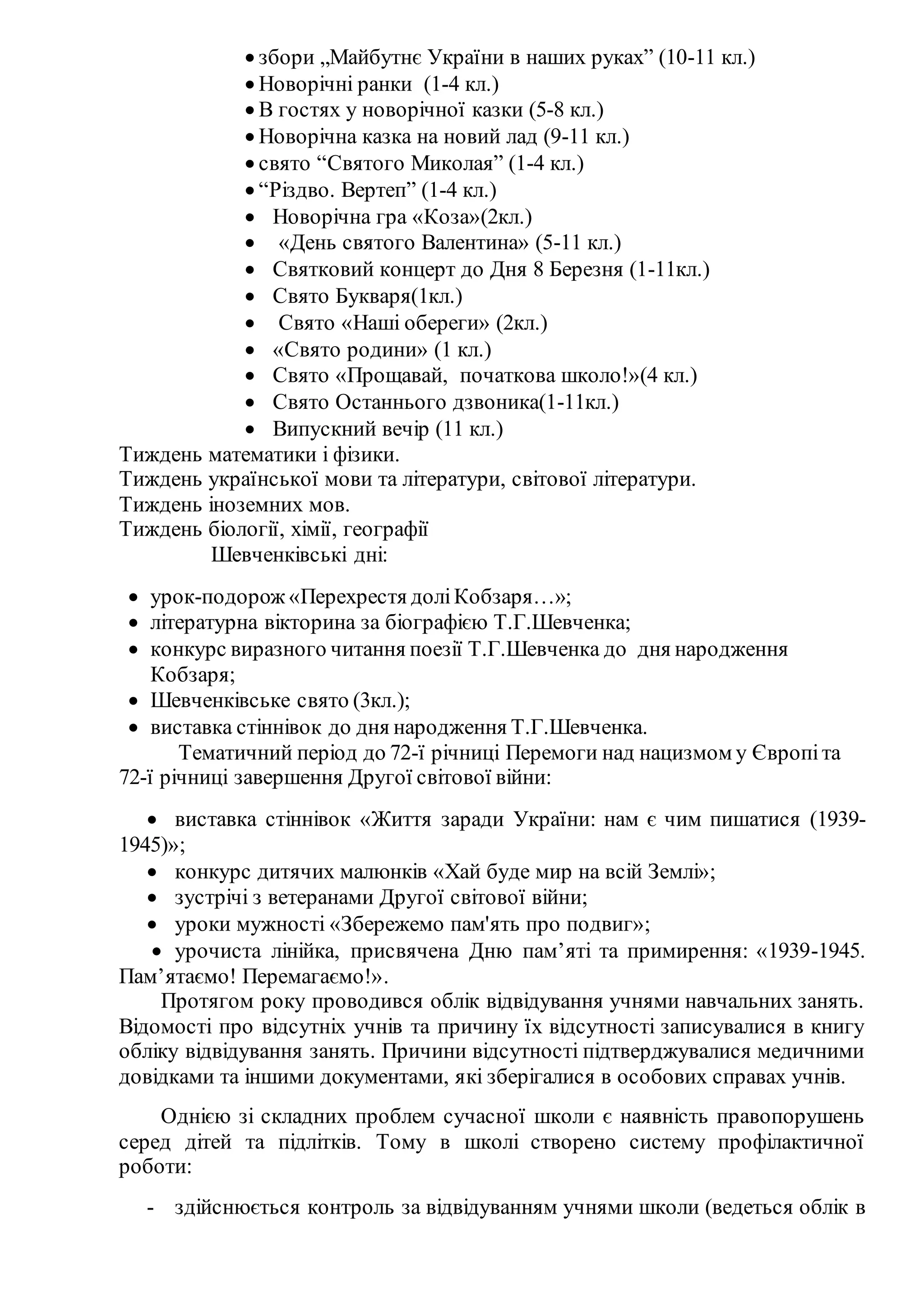  збори „Майбутнє України в наших руках” (10-11 кл.)
 Новорічні ранки (1-4 кл.)
 В гостях у новорічної казки (5-8 кл.)
 Новорічна казка на новий лад (9-11 кл.)
 свято “Святого Миколая” (1-4 кл.)
 “Різдво. Вертеп” (1-4 кл.)
 Новорічна гра «Коза»(2кл.)
 «День святого Валентина» (5-11 кл.)
 Святковий концерт до Дня 8 Березня (1-11кл.)
 Свято Букваря(1кл.)
 Свято «Наші обереги» (2кл.)
 «Свято родини» (1 кл.)
 Свято «Прощавай, початкова школо!»(4 кл.)
 Свято Останнього дзвоника(1-11кл.)
 Випускний вечір (11 кл.)
Тиждень математики і фізики.
Тиждень української мови та літератури, світової літератури.
Тиждень іноземних мов.
Тиждень біології, хімії, географії
Шевченківські дні:
 урок-подорож «Перехрестя доліКобзаря…»;
 літературна вікторина за біографією Т.Г.Шевченка;
 конкурс виразного читання поезії Т.Г.Шевченка до дня народження
Кобзаря;
 Шевченківське свято (3кл.);
 виставка стіннівок до дня народження Т.Г.Шевченка.
Тематичний період до 72-ї річниці Перемоги над нацизмом у Європіта
72-ї річниці завершення Другої світової війни:
 виставка стіннівок «Життя заради України: нам є чим пишатися (1939-
1945)»;
 конкурс дитячих малюнків «Хай буде мир на всій Землі»;
 зустрічі з ветеранами Другої світової війни;
 уроки мужності «Збережемо пам'ять про подвиг»;
 урочиста лінійка, присвячена Дню пам’яті та примирення: «1939-1945.
Пам’ятаємо! Перемагаємо!».
Протягом року проводився облік відвідування учнями навчальних занять.
Відомості про відсутніх учнів та причину їх відсутності записувалися в книгу
обліку відвідування занять. Причини відсутності підтверджувалися медичними
довідками та іншими документами, які зберігалися в особових справах учнів.
Однією зі складних проблем сучасної школи є наявність правопорушень
серед дітей та підлітків. Тому в школі створено систему профілактичної
роботи:
- здійснюється контроль за відвідуванням учнями школи (ведеться облік в
 