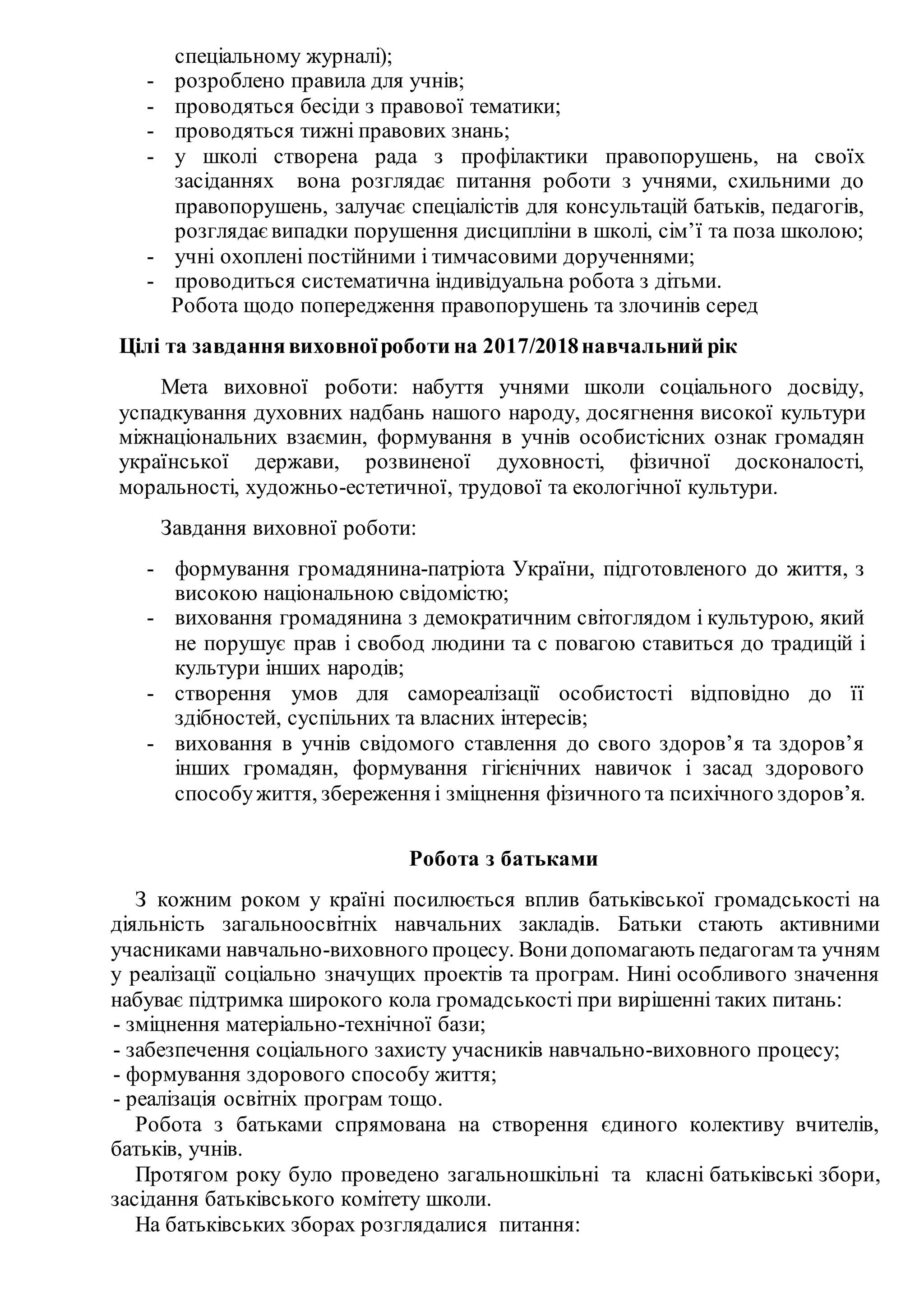 спеціальному журналі);
- розроблено правила для учнів;
- проводяться бесіди з правової тематики;
- проводяться тижні правових знань;
- у школі створена рада з профілактики правопорушень, на своїх
засіданнях вона розглядає питання роботи з учнями, схильними до
правопорушень, залучає спеціалістів для консультацій батьків, педагогів,
розглядаєвипадки порушення дисципліни в школі, сім’ї та поза школою;
- учні охоплені постійними і тимчасовими дорученнями;
- проводиться систематична індивідуальна робота з дітьми.
Робота щодо попередження правопорушень та злочинів серед
Цілі та завданнявиховноїроботи на 2017/2018навчальний рік
Мета виховної роботи: набуття учнями школи соціального досвіду,
успадкування духовних надбань нашого народу, досягнення високої культури
міжнаціональних взаємин, формування в учнів особистісних ознак громадян
української держави, розвиненої духовності, фізичної досконалості,
моральності, художньо-естетичної, трудової та екологічної культури.
Завдання виховної роботи:
- формування громадянина-патріота України, підготовленого до життя, з
високою національною свідомістю;
- виховання громадянина з демократичним світоглядом і культурою, який
не порушує прав і свобод людини та с повагою ставиться до традицій і
культури інших народів;
- створення умов для самореалізації особистості відповідно до її
здібностей, суспільних та власних інтересів;
- виховання в учнів свідомого ставлення до свого здоров’я та здоров’я
інших громадян, формування гігієнічних навичок і засад здорового
способужиття, збереження і зміцнення фізичного та психічного здоров’я.
Робота з батьками
З кожним роком у країні посилюється вплив батьківської громадськості на
діяльність загальноосвітніх навчальних закладів. Батьки стають активними
учасниками навчально-виховного процесу. Вонидопомагають педагогам та учням
у реалізації соціально значущих проектів та програм. Нині особливого значення
набуває підтримка широкого кола громадськості при вирішенні таких питань:
- зміцнення матеріально-технічної бази;
- забезпечення соціального захисту учасників навчально-виховного процесу;
- формування здорового способу життя;
- реалізація освітніх програм тощо.
Робота з батьками спрямована на створення єдиного колективу вчителів,
батьків, учнів.
Протягом року було проведено загальношкільні та класні батьківські збори,
засідання батьківського комітету школи.
На батьківських зборах розглядалися питання:
 