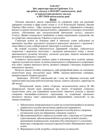 22.06.2017
Звіт директора школи Гребенюк Л.А.
про роботу закладу в 2016/2017 навчальному році
та перспективи розвитку закладу
в 2017/2018 навчальному році
Вступ
Основна діяльність школи спрямована на створення умов для реалізації
державної політики в сфері освіти згідно зі ст.53 Конституції України, Законів
України «Про освіту», «Про загальну середню освіту», «Державного стандарту
базової та повної загальної середньоїосвіти», «Державного стандарту початкової
освіти», «Положення про загальноосвітній навчальний заклад», власного
Статуту, Правил конкурсного приймання та інших нормативних документів, що
не суперечать законодавству України в галузі освіти.
Структура освіти на кожному рівні й навчальні плани побудовані на
принципах постійно зростаючої складності навчальної діяльності з предметів і
самостійності учня у виборі власної траєкторії в освітньому процесі.
На кожній сходинці забезпечується Державний стандарт, здійснюється
теоретична і практична підготовка з дисциплін навчального плану з метою
максимального розвитку інтелекту, загальної культури, творчих можливостей,
фізичного й морального здоров'я.
Успішність проходження кожного рівня й виконання його освітніх завдань
гарантується школою тільки за умови усвідомленого і добровільного дотримання
всіх норм і правил шкільного життя, активної співпраці з батьками, відкритістю
навчального процесу.
Педагоги школи постійно підвищують свій професійний рівень на засіданнях
педагогічної ради, методичної ради, ШМК, науково-практичних семінарах,
використовують Інтернет-ресурси.
Закінчився 2016-2017 навчальний рік і тому ми зібралися сьогодні, щоб
зробитипевні підсумки роботиколективу школи, оцінити діяльність директора на
цій посаді.
Комунальний заклад освіти «Середня загальноосвітня школа № 40»
Дніпровської міської ради працювала над темою: «Створення соціально-
педагогічних умов для підвищення педагогічної творчості учителя в процесі
створення інноваційно-освітнього середовища та соціалізації навчально-
виховного процесу через запровадження інформаційних технологій» та над
такими питаннями:
1. Забезпечення затвердження ролі освіти як основи інноваційного розвитку
українськогосуспільства:розвитку українськоїдержавності.
2. Формування орієнтацій відносно здоровогоспособужиття, створення
оптимальних умов для збереження, зміцнення здоров’я.
3. Продовження роботиз переходу на новий зміст, структуру та 12-річний
строкнавчання, забезпечення всебічного розвиткукожної дитиниз
урахуванням індивідуальних можливостейу відповідності з сучасними
вимогами, стандартами загальної середньоїосвіти. Підвищенням якості
освіти.
4. Формування в учнів потребиу саморозвиткута самоосвіті.
 