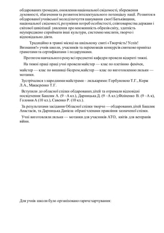обдарованихгромадян, оновлення національної свідомості, збереження
духовності, збагачення та розвитокінтелектуального потенціалу нації. Розвитокв
обдарованоїучнівської молодіпочуття шанування своєї Батьківщини,
національної свідомості, розуміння потреб особистості, співтовариствадержави і
світової цивілізації уявлення про множинність образів світу, здатність
неупереджено сприймати інші культури, системно мислити, творчо і
відповідально діяти.
Традиційно в травні місяці на шкільному святі «Творчість!Успіх!
Визнання!» учнів школи, учасників та переможців конкурсів святково привітал
грамотамита сертифікатами і подарунками.
Протягом навчального рокувсіпредметні кафедри провели відкриті тижні.
На тижні праці праці учні провелимайстер — клас по плетінню фенічек,
майстер — клас по вишивці бісером,майстер — клас по виготовленню ляльки —
мотанки.
Зустрічалися з народнимимайстрами – лялькарями: Горбуновою Т.Г., Корж
Л.А., Макасренко Т.Г.
Вступили до обласної спілки обдарованихдітей та отримали відповідні
посвідчення:Башлик А. (9 –А кл.), Дарницька Д. (9 –А кл.),Філіпенко В. (9 –А к),
Головня А (10 кл.), Савенко Р. (10 кл.).
За результатами засідання Обласної спілки творчо — обдарованихдітей Башлик
Анастасія, та Дарницька Даніела обранічленами правління зазначеної спілки.
Учні виготовляли ляльки — мотанки для учасників АТО, квітів для ветеранів
війни.
Для учнів школи було організовано гарячехарчування:
 