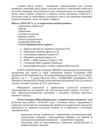Сучасна школа вимагає докорінного переосмислення усієї системи
виховання, оновлення змісту, форм і методів духовного становлення особистості
на основі гуманізації життєдіяльності учня, створення умов для самореалізації у
різних видах творчої діяльності. Головною метою виховання особистості є
підготовка учнів до повноцінного суспільного життя, яке передбачає виконання
ролей громадянина , діяча, сім’янина, товариша.
Школа в 2016-2017 н. р. за напрямками виховної роботи:
- національно-патріотичне
- фізичне
- превентивне
- художньо-естетичне
-родинно-сімейне
- еколого-натуралістичне
- професійна орієнтація.
У школі працювали такі гуртки:
 «Народні промисли» керівник Степаненко О.К.
 «Натхнення» керівник Дригола С.М.
 «Лелеченьки» керівник Гешева Р.П.
 «Пізнайко» керівник Гавриш А.А.
 «ЮІР», « ЮП» керівник Стребуль Т.М.
 «Театральні обрії» керівник Лещинська
 Хореографічний гурток «Смайл» керівник Ребезова Д.О.
В КЗО «СЗШ № 40»при підтримці ДЮСШ та громадських організації були
організовані такі гуртки та секції «пішохідний туризм» (Сидоренко О.Ю.
Дунайська Л.М. ЗадорожнійА.), «Козацькевиховання» (Музальова Л.А.), Секції з
футболу для 1 – 4 класів (Федотов В.О.), ТАЕКВОНДО (Семейников І.В.),
Чарлідінг (Святцева Н.О.), Юний залізнодорожник (Качкундер О.В.) До роботи в
гуртках та секціях залучено до 30 % учнів школи.
Формування патріотизму в українському суспільстві залишається
першочерговим як для держави, так і для системи освіти в цілому. У зв’язку з
цим, національно-патріотичне виховання є важливим сектором навчально-
виховного процесу.
В школі створеноШтабНаціонально - патріотичного виховання, який
розпочав свою роботу з 01.03.2017 року. Головною метою є формування в
учнівської молоді високої громадянської активності та національної свідомості,
причетності до творення сьогодення України та її майбутнього. Основними
завданнями були:
- проведення заходів з національно – патріотичного виховання школярів;
- налагодження співпраці з представниками збройних сил України та
громадських організацій національно – патріотичного напряму;
- заохочення учнів до благодійницьких соціальних, інтелектуальних та
творчих ініціатив і проектів,
 