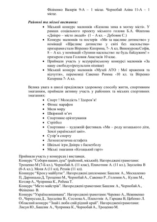 Філіпенко Валерія 9-А – 1 місце. Чорнобай Аліна 11-А – 1
місце.
Районні та міські виставки:
 Міський конкурс малюнків «Казкова зима в моєму місті». У
рамках соціального проекту міського голови Б.А. Філатова
«Дніпро – місто людей» (1 – А кл. – Дубовик С.)
 Конкурс малюнків та постерів «Ми за щасливе дитинство» у
номінації «Щасливе дитинство у світі без насильства»
призерамистали Вітренко Катерина, 7- А кл, ВинокуроваСофія,
8 – А кл. у номінацій «Зупини насильство: не будь байдужим! »
призером стала Головня Анастасія 10 клас.
 Приймали участь у всеукраїнському конкурсі малюнків «За
нашу свободу»(результати пізніше)
 Міський конкурс малюнків «Музей АТО : Мої враження та
відчуття», переможці Савенко Римма -10 кл. та Вітренко
Катерина 7- А кл.
Велика увага в школі приділялася здоровому способу життя, спортивним
змаганням, приймали активну участь у районних та міських спортивних
змаганнях:
 Спорт ! Молодість ! Здоров’я!
 Фітнес марафон
 Миля миру
 Шкіряний м’яч
 Спортивне орієнтування
 Стрітбол
 Спортивно – художній фестиваль «Ми – роду козацького діти,
Землі української цвіт».
 Сузір’я спорту
 Легкоатлетична естафета
 Шкільні ігри Дніпра з баскетболу
 Міські змагання «Козацький гарт»
Прийняли участь у конкурсах і виставках.
Конкурс “Соборинаших душ” (районий, міський). Нагородженіграмотами:
Троценко М (7-Б кл.), ЧорнобайА. (11 клас), Плахотник А. (11 кл.), Заусаліна В
(8-А кл.), Моня А (11 кл), Резнік (11 кл).
Конккурс “Кроку майбутнє”. Нагородженідипломами: Башлик А., Москаленко
П, Дарницька Д, Троценко М., ЧорнобайА., Савенко Р., Головня А., Кулик М.,
Котляр А., Чупринка К., Ребека Т.
Конкурс “Місто майстрів”. Нагородженіграмотами:Башлик А., ЧорнобайА.,
Філіпенко В.
Конкурс “Українавишивана”. Нагородженіграмотами: Черевко А., Неживенко
О., Чернуська Д., Заусаліна В., СосноваА., Плахотнік А, Гаркава В, Цебенко Л.
Обласний конкурс “Знайі люби свій рідний край”. Нагородженіграмотами:
Лисун Ю., Башлик А., Чупринка К., ЧорнобайА., Троценко М.
 