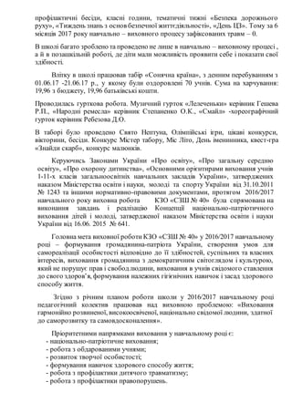 профілактичні бесіди, класні години, тематичні тижні «Безпека дорожнього
руху», «Тиждень знань з основ безпечної життєдіяльності», «День ЦЗ». Тому за 6
місяців 2017 року навчально – виховного процесу зафіксованих травм – 0.
В школі багато зроблено та проведено не лише в навчально – виховному процесі ,
а й в позашкільній роботі, де діти мали можливість проявити себе і показати свої
здібності.
Влітку в школі працював табір «Сонячна країна», з денним перебуванням з
01.06.17 -21.06.17 р., у якому були оздоровлеиі 70 учнів. Сума на харчування:
19,96 з бюджету, 19,96 батьківські кошти.
Проводилась гурткова робота. Музичний гурток «Лелеченьки» керівник Гешева
Р.П., «Народні ремесла» керівник Степаненко О.К., «Смайл» -хореографічний
гурток керівник Ребезова Д.О.
В таборі було проведено Свято Нептуна, Олімпійські ігри, цікаві конкурси,
вікторини, бесіди. Конкурс Містер табору, Міс Літо, День іменинника, квест-гра
«Знайди скарб», конкурс малюнків.
Керуючись Законами України «Про освіту», «Про загальну середню
освіту», «Про охорону дитинства», «Основними орієнтирами виховання учнів
1-11-х класів загальноосвітніх навчальних закладів України», затверджених
наказом Міністерства освіти і науки, молоді та спорту України від 31.10.2011
№ 1243 та іншими нормативно-правовими документами, протягом 2016/2017
навчального року виховна робота КЗО «СЗШ № 40» була спрямована на
виконання завдань і реалізацію Концепції національно-патріотичного
виховання дітей і молоді, затвердженої наказом Міністерства освіти і науки
України від 16.06. 2015 № 641.
Головна мета виховної роботи КЗО «СЗШ № 40» у 2016/2017 навчальному
році – формування громадянина-патріота України, створення умов для
самореалізації особистості відповідно до її здібностей, суспільних та власних
інтересів, виховання громадянина з демократичним світоглядом і культурою,
який не порушує прав і свободлюдини, виховання в учнів свідомого ставлення
до свого здоров’я, формування належних гігієнічних навичок і засад здорового
способу життя.
Згідно з річним планом роботи школи у 2016/2017 навчальному році
педагогічний колектив працював над виховною проблемою: «Виховання
гармонійно розвиненої, високоосвіченої, національно свідомої людини, здатної
до саморозвитку та самовдосконалення».
Пріоритетними напрямками виховання у навчальному році є:
- національно-патріотичне виховання;
- робота з обдарованими учнями;
- розвиток творчої особистості;
- формування навичок здорового способу життя;
- робота з профілактики дитячого травматизму;
- робота з профілактики правопорушень.
 
