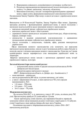 5. Формування соціального, комунікативного потенціалу особистості.
6. Подальше впровадження експериментальної моделімоніторингу якості
освіти у 3-х рівнях: шкільному, міському, обласному.
7. Виконання комплексу заходів з поширення функціонування державної
мови у сфері освіти, формування національної самосвідомостіучнів.
На виконання Закону України «Про мову» в школі всі класи з українськоюмовою
навчання.
Виконуючи ст.10 Конституції України, Закону України «Про мови», Державну
програму розвитку і функціонування української мови, в школі поступово і
неухильно ведеться робота щодо виконання мовного законодавства:
 навчально-виховний процес здійснюється українською мовою;
 вивчення української мови є обов’язковим;
 державною мовою проводяться засідання педагогічних рад, збори колективу,
наради, семінари тощо;
 діловодство і ведення документації, взаємовідносини з державними
громадськими органами здійснюється українською мовою;
 тексти оголошень і повідомлень, плакатів, афіш, реклами виконуються
українською.
Щодо виконання мовного законодавства слід зазначити, що впродовж
навчального рокупроводились заходи та роз’яснювальна робота серед батьків та
вчителів школи з питання виконання мовного законодавства. Один раз на 5 років
адміністрацією школи перевіряється стан викладання української мови та
літератури.
Щорічно проводиться низка заходів з пропаганди державної мови, історії
українського народу, культури.
Загальнівідомостіпро навчальнийзаклад:
o комунальний заклад освіти «Середня загальноосвітня школа № 40»
Дніпровської міської ради;
o юридичнаадреса навчального закладу:
49057, Дніпропетровськаобласть, м. Дніпро, вул. Альвінського, 3
 мова навчання – українська;
 школа розрахованана 960 місць за умови навчання у дві зміни;
 у школі сформовано23 класи , в яких навчається 702 учні середня
наповнюваність 30,5:
 1-4 класи – 320учнів;
 5-9 класи – 312 учнів;
 10-11 класи – 70 учнів.
Збереженняконтингенту.
На початок2016-2017 н. р. навчалось у школі 691 учень, на кінець року 702
учні. Протягом рокуприбуло-25 учнів вибуло 12учнів.
Аналіз причин руху учнів свідчить, що переважна більшість переводів
зумовлена зміною місця мешкання родини і пов'язаназ переїздами:із 12 вибулих
учнів 8 переїхали в інші райони Дніпра або інші міста України.
Основнимизаходамизі збереженням контингенту учнів в 2016 -2017
навчальному роцібули:
 
