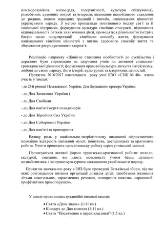взаєморозуміння, милосердя, толерантності, культури спілкування),
різнобічних духовних потреб та інтересів; виховання шанобливого ставлення
до родини, поваги народних традицій і звичаїв, національних цінностей
українського народу. З метою пропаганди позитивного іміджу сім`ї та її
соціальної підтримки, формування культури сімейних стосунків, підвищення
відповідальності батьків за виховання дітей, проводяться різноманітні зустрічі,
бесіди щодо популяризації сімейного способу життя, формування
національних сімейних цінностей з питань здорового способу життя та
збереження репродуктивного здоров`я.
Реалізацію напрямку «Ціннісне ставлення особистості до суспільства і
держави» було спрямовано на залучення учнів до активної соціально-
громадянськоїдіяльності; формування правової культури, почуття патріотизму,
любові до свого народу, його історії, культурних та історичних цінностей.
Протягом 2016/2017 навчального року учні КЗО «СЗШ № 40» взяли
участь у заходах:
- до 25-й річниці Незалежності України, Дня Державного прапора України;
- до Дня Захисника України (
- до Дня Свободи
- до Дня пам'яті жертв голодоморів
- до Дня Збройних Сил України
- до Дня Соборності України
- до Дня пам'яті та примирення
Велику роль у національно-патріотичному вихованні підростаючого
покоління відіграють шкільний музей, пошукова, дослідницька та краєзнавча
робота. Учні м проводять просвітницьку роботу серед учнівської молоді.
Пропагуються активні форми туристсько-краєзнавчої роботи: походи,
екскурсії, змагання, які дають можливість учням більш детально
познайомитись з історико-культурною спадщиною українського народу.
Протягом навчальнго року в ЗНЗ були проведені батьківські збори, під час
яких розглядалися питання організації дозвілля дітей, запобігання вживання
дітьми алкогольних, наркотичних речовин, поширення пияцтва, наркоманії,
профілактики правопорушень.
У школі проводилисьтрадиційні виховні заходи:
 Свято «День знань» (1-11 кл.)
 Концерт до Дня вчителя (1-11 кл.)
 Свято “Посвячення в першокласники” (1,5 кл.)
 