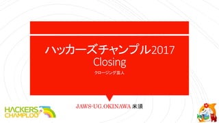 ハッカーズチャンプル2017
Closing
クロージング芸人
JAWS-UG.OKINAWA 米須
 