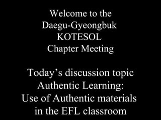 Welcome to the
Daegu-Gyeongbuk
KOTESOL
Chapter Meeting
Today’s discussion topic
Authentic Learning:
Use of Authentic materials
in the EFL classroom
 