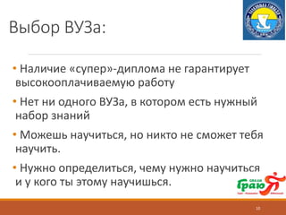 Выбор ВУЗа:
• Наличие «супер»-диплома не гарантирует
высокооплачиваемую работу
• Нет ни одного ВУЗа, в котором есть нужный
набор знаний
• Можешь научиться, но никто не сможет тебя
научить.
• Нужно определиться, чему нужно научиться
и у кого ты этому научишься.
10
 
