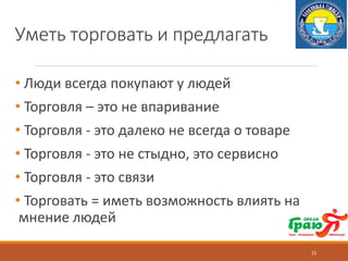 Уметь торговать и предлагать
• Люди всегда покупают у людей
• Торговля – это не впаривание
• Торговля - это далеко не всегда о товаре
• Торговля - это не стыдно, это сервисно
• Торговля - это связи
• Торговать = иметь возможность влиять на
мнение людей
15
 