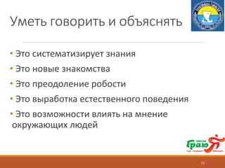 Уметь говорить и объяснять
• Это систематизирует знания
• Это новые знакомства
• Это преодоление робости
• Это выработка естественного поведения
• Это возможности влиять на мнение
окружающих людей
16
 