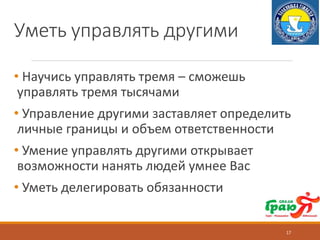 Уметь управлять другими
• Научись управлять тремя – сможешь
управлять тремя тысячами
• Управление другими заставляет определить
личные границы и объем ответственности
• Умение управлять другими открывает
возможности нанять людей умнее Вас
• Уметь делегировать обязанности
17
 