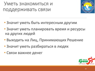 Уметь знакомиться и
поддерживать связи
• Значит уметь быть интересным другим
• Значит уметь планировать время и ресурсы
на других людей
• Выходить на Лиц, Принимающих Решение
• Значит уметь разбираться в людях
• Связи важнее денег
18
 