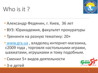 Who is it ?
• Александр Федянин, г. Киев, 36 лет
• ВУЗ: Юракадемия, факультет прокуратуры
• Тренинги на разную тематику: 20+
• www.gra.ua , владелец интернет-магазина,
с2009 года , торговля настольными играми,
шахматами, игрушками и тому подобным.
• Cменил 5+ видов деятельности
• 3-е детей
2
 