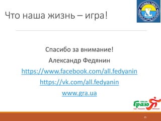 Что наша жизнь – игра!
Спасибо за внимание!
Александр Федянин
https://www.facebook.com/all.fedyanin
https://vk.com/all.fedyanin
www.gra.ua
25
 