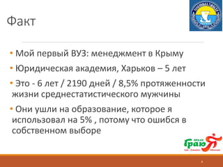 Факт
• Мой первый ВУЗ: менеджмент в Крыму
• Юридическая академия, Харьков – 5 лет
• Это - 6 лет / 2190 дней / 8,5% протяженности
жизни среднестатистического мужчины
• Они ушли на образование, которое я
использовал на 5% , потому что ошибся в
собственном выборе
4
 