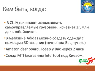 Кем быть, когда:
• В США начинают использовать
самоуправляемые грузовики, исчезнет 3,5млн
дальнобойщиков
•В магазине Adidas можно создать одежду с
помощью 3D-вязания (точно под Вас, тут же)
•Amazon dashboard. Товар у Вас через 2 часа
•Склад MTI (магазины Intertop) под Киевом.
7
 