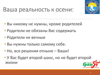 Ваша реальность к осени:
• Вы никому не нужны, кроме родителей
• Родители не обязаны Вас содержать
• Родители не вечные
• Вы нужны только самому себе.
• Но, все решения отныне – Ваши!
• У Вас будет второй шанс, но не будет второй
жизни
8
 
