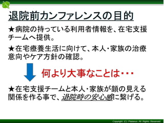 ★病院の持っている利用者情報を、在宅支援
チームへ提供。
★在宅療養生活に向けて、本人・家族の治療
意向やケア方針の確認。
★在宅支援チームと本人・家族が顔の見える
関係を作る事で、退院時の安心感に繋げる。
退院前カンファレンスの目的
 