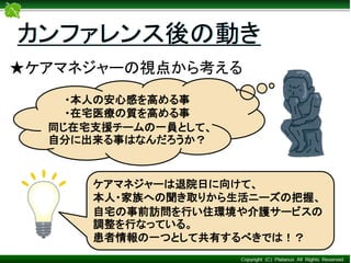 カンファレンス後の動き
★ケアマネジャーの視点から考える
・本人の安心感を高める事
・在宅医療の質を高める事
同じ在宅支援チームの一員として、
自分に出来る事はなんだろうか？
ケアマネジャーは退院日に向けて、
本人・家族への聞き取りから生活ニーズの把握、
自宅の事前訪問を行い住環境や介護サービスの
調整を行なっている。
患者情報の一つとして共有するべきでは！？
 