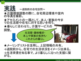 ★介護環境調整の際に、自宅周辺環境や室内
の写真を撮影。
★アセスメントの一環として、本人・家族の今ま
での生活歴や在宅に対する思いを伺う。
★暮らしに合わせた、介護サービスの
調整。
実践 ～退院前の自宅訪問～
★メーリングリストを活用し、上記情報の共有。
→退院前から、在宅での生活状況をイメージ出来る。
→生活背景を知る事で、より暮らしに沿った支援に繋
がる。
生活歴・趣味嗜好・
本人や家族の気持ち・
これからの暮らし
 