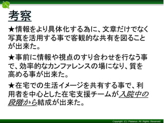 ★情報をより具体化する為に、文章だけでなく
写真を活用する事で客観的な共有を図ること
が出来た。
★事前に情報や視点のすり合わせを行なう事
で、効率的なカンファレンスの場になり、質を
高める事が出来た。
★在宅での生活イメージを共有する事で、利
用者を中心とした在宅支援チームが入院中の
段階から結成が出来た。
考察
 