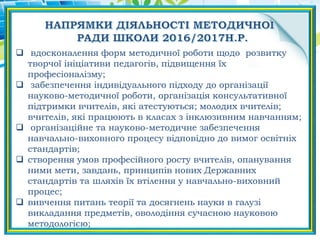  вдосконалення форм методичної роботи щодо розвитку
творчої ініціативи педагогів, підвищення їх
професіоналізму;
 забезпечення індивідуального підходу до організації
науково-методичної роботи, організація консультативної
підтримки вчителів, які атестуються; молодих вчителів;
вчителів, які працюють в класах з інклюзивним навчанням;
 організаційне та науково-методичне забезпечення
навчально-виховного процесу відповідно до вимог освітніх
стандартів;
 створення умов професійного росту вчителів, опанування
ними мети, завдань, принципів нових Державних
стандартів та шляхів їх втілення у навчально-виховний
процес;
 вивчення питань теорії та досягнень науки в галузі
викладання предметів, оволодіння сучасною науковою
методологією;
 