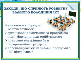 вивчаються передові
освітні технології;
організовано навчання за програмою
Intel «Навчання для майбутнього»;
 створено внутрішню базу
інформаційних ресурсів;
впроваджуються навчальні програми з
ІКТ-підтримкою.
 