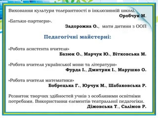 Виховання культури толерантності в інклюзивній школі.
Оробчук М.
«Батьки-партнери».
Задорожна О., мати дитини з ООП
«Робота асистента вчителя»
Базюк О., Марчук Ю., Вітковська М.
«Робота вчителя української мови та літератури»
Фурда І., Дмитрик І., Марушко О.
«Робота вчителя математики»
Бобрецька Г., Юрчук М., Шабаковська Р.
Розвиток творчих здібностей учнів з особливими освітніми
потребами. Використання елементів театральної педагогіки.
Діжовська Т., Салімов Р.
 