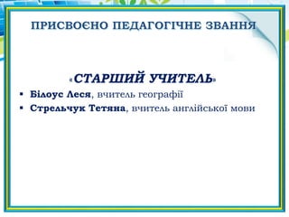 «CТАРШИЙ УЧИТЕЛЬ»
 Білоус Леся, вчитель географії
 Стрельчук Тетяна, вчитель англійської мови
 