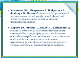 • Моклович Ю., Некрасова І., Бобрецька Г.,
Філіпчук О., Базюк О. участь у Всеукраїнської
науково-практичної конференції «Тенденції
розвитку інклюзивної освіти в Україні:
комплексний підхід»;
• Марчук Ю., Чумак Г., Малко Н., Кайдрович Л.
участь в обласному навчально-методичному
семінарі «Реалізація прав дітей з особливими
освітніми потребами, які навчаються к закладах
освіти за інклюзивною моделлю, щодо
отримання корекційно-розвивальних послуг в
умовах навчально-реабілітаційних центрів».
 